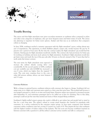 7th October 2011

                                                                                   Southwest Airline



Trouble Brewing
The union said that flight attendants were given secondary treatment at southwest when compared to pilots
and other some categories of employees, who got more frequent raises and better terms of work. The union
was planning to negotiate for better stock options. Analyst said that was as an indication that company’s
culture as changing.

In June 2004, southwest reached a tentative agreement with the flight attendants’ union, ending almost two
year of negotiations. The agreement, in which Kelleher played a major role, would increase the pay by 31
percent over a period of four years. By the time the contract ended, the flight attendants’ pay would lead the
industry. Starting pay for flight attendants would also double. The contract also had provisions for better pay
for working on holidays and more stock options for flight attendants. Southwest’s flight attendants would also
get faster raises and reach the top of the pay scale after 14 years on the job, instead of the 17 years they had to
work under the former contract.

The new terms for flight attendants were expected to
increase the airlines already soaring labor costs
considerably. In the second quarter of 2004, southwest
cost per available seat mile (CASM) has increased t o
over 8 cents, which was higher than the targeted 7.5
cents. The costs were creeping closer to the costs of
other full services airlines, whose cost were between 9
and 13 cents.



Customer Relations

With a change in external factors, southwest relations with customer also began to change. Southwest did not
assign seats on it s flight and customers were seated on a first come first serve basis. This worked well because it
encouraged customers to check in on time and board faster. However airline was required to increased security
after September 11, and sometimes passengers had to be called out of line for checking. Due to this delay,
passenger could not get the seats they wanted and many of them stopped flying southwest.

Southwest’s lightly staffed airport systems also made it difficult to get tickets fast and people had to stand in
line for a very long time. The airline’s refusal to accept email inquiries also lowered its popularity with
customers. In a survey conducted by the customer respect group, on how many companies treat Internet
customers online; southwest came last, scoring 5.3 points on a scale of 10. This despite the fact, that southwest
sold the highest number of tickets online in the industry. The low score was because southwest required an
Internet customer with a question to call the airline’s customer service number and talk to a real person.


                                                                                                                 13
 