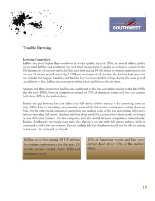 7th October 2011

                                                                         Southwest Airline



Trouble Brewing

Looming Competition
JetBlue also rated higher than southwest in service quality .in early 2004, an annual airline quality
survey rated JetBlue and southwest first and third. Respectively in quality according to a study by the
US department of transportation, JetBlue rank first among 19 US airline in on-time performance for
the year 12 month period ended April 2004,and southwest third. Jet blue also had the best record in
the industry for baggage handling and had the lost the least number of bags during the same period
.in addition to this, JetBlue was non-union airline which itself was a plus its favor.

Analysts said that competition had become significant in the low cost airline market in the late-1990s
and the early 2000s, low-cost competition existed on 70% of American routes and low- cost carriers
held about 30% of the market share.

Besides the gap between low cost airline and full service airlines seemed to be narrowing down in
early 2000s. Due to increasing cost pressures, some of the full service carriers were cutting down on
frills. On the other hand, increased competition was making some of the low cost airlines offer more
services than they did earlier. Analysts said that there would be a point where there would no longer
be any difference between the two categories, and this would increase competition tremendously.
Besides, Southwest’s increasing costs were also placing it on par with full service airlines, while it
continued to offer low cost services. Certain analysts felt that Southwest would not be able to sustain
its low cost if it continued the thread.


JetBlue rank first among 19 US airlines               70% of American routes and low- cost
in on-time performance for the year 12-               carriers held about 30% of the market
month period ended April 2004,and                     share.
southwest third.




                                                                                                    16
 