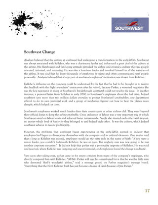 7th October 2011

                                                                                 Southwest Airline



Southwest Change
Analysts believed that the culture at southwest had undergone a transformation in the early-2000s. Southwest
was always associated with Kelleher, who was a charismatic leader and influenced a great deal of the culture at
the airline. His flamboyant and fun loving attitude pervaded the airline and created a culture that was people
oriented, informal, and nurturing. He was also a hands-on leader and involved himself in all the activities of
the airline. It was said that he knew thousands of employees by name and often communicated with people
personally. Analysts believed that a large part of southwest employees’ motivation was drawn from Kelleher.

Kelleher’s influence on the company could be understood by the fact that he had to be brought in to resolve
the deadlock with the flight attendants’ union even after he retired, because Parker, a seasoned negotiator (he
was the key negotiator in many of Southwest’s breakthrough contracts) could not resolve the issue. In another
instance, a personal letter from Kelleher in early 2000, to Southwest’s employees about the fuel crisis, helped
southwest save more than two million dollars everyday to protect Southwest’s profitability, one department
offered to do its own janitorial work and a group of mechanics figured out how to heat the planes more
cheaply, which helped cut costs.

Southwest’s employees worked much harder than their counterparts at other airlines did. They went beyond
their official duties to keep the airline profitable. Cross utilization of labour was a very important way in which
Southwest saved on labour costs and achieved faster turnarounds. People also treated each other with respect,
no matter which level of hierarchy they belonged to and helped each other. It was the culture, which helped
southwest achieve its record profitability.

However, the problems that southwest began experiencing in the early-2000s seemed to indicate that
employees had begun to disassociate themselves with the company and its cultural elements. One analyst said
that s long as Kelleher was around, employees would go the extra mile in the name of herb. “If you were a
union leader, you couldn’t badmouth Kelleher; he was an icon. But anybody new was new going to be just
another corporate executive.” It did not help that parker was a personality opposite of Kelleher. He was staid
and reserved, where Kelleher was outgoing and unconventional, and employees found the change too drastic.

Very soon after taking over, parker came in for severe criticism from many of the company’s employees, who
directly compared him with Kelleher. “All Mr. Parker will ever be remembered for is that he was the little man
who destroyed Herb’s wonderful airline,” read a message posted on Forbes magazine’s message board.
“Everything that the Herb Kelleher built has just become a house of cards because of Jim Parker.”




                                                                                                               17
 