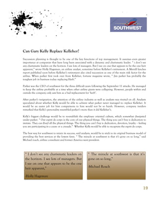 7th October 2011

                                                                                   Southwest Airline



Can Gary Kelly Replace Kelleher?
Succession planning is thought to be one of the key functions of top management. It assumes even greater
importance at companies that have long been associated with a dynamic and charismatic leader. “ i don’t see
any charismatic leaders on the horizon. I see lots of managers. But I see on one that appears to be the one heir
apparent,” wrote Holly Hageman, an airline analyst, sometime before Kelleher’s retirement. A Merrill lynches
report published soon before Kelleher’s retirement also cited succession as one of the main risk factor for the
airline. When parker first took over from Kelleher, fortune magazine wrote, “ Jim parker has probably the
toughest job in business today: replacing Herb.”

Parker was the CEO of southwest for the three difficult years following the September 11 attacks. He managed
to keep the airline profitable at a time when other airline giants were collapsing. However, people within and
outside the company only saw him as a bad replacement for ‘herb’.

After parker’s resignation, the attention of the airline industry as well as analysts was riveted on ell. Analysts
speculated about whether Kelly would be able to achieve what parker never managed to- replace Kelleher. It
would be an easier job for him comparisons to him would not be so harsh. However, company insiders
remarked that Kelly’s personality resembled parker’s more than it did Kelleher’s.

Kelly’s biggest challenge would be to re-establish the employee oriented culture, which somewhat dissipated
under parker. “ Our esprit de corps is the core of our physical things. The thing you can’t buy is dedication to
imitate. They can (buy) all the physical things. The thing you can’t buy is dedication, devotion, loyalty – feeling
you are participating in a cause or a crusade.” Whether Kelly would be able to recapture the esprit de corps.

The best way for southwest to retain its success, said analysts, would be to stick to its original business model of
providing the best services at the lowest fares. “ The miracle at southwest is that it’s gone on so long,” said
Michael roach, airline consultant and former America west president.




  “ I don’t see any charismatic leaders on                   “ The miracle at southwest is that it’s
  the horizon. I see lots of managers. But                   gone on so long,”
  I see on one that appears to be the one
  heir apparent,”                                            -Michael Roach

  -Holly Hageman


                                                                                                                 19
 