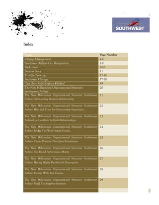 7th October 2011

                                                                  Southwest Airline


Index

Topic                                                     Page Number
Change Management                                         4-6
Southwest Airline- Ceo Resignation                        7-8
Backround                                                 9-10
Success Story                                             11
Trouble Brewing                                           12-16
Southwest Change                                          17-18
Can Gary Kelly Replace Kheller?                           19
The New Millennium Organizational Structure-              20
Southewest Airline
The New Millennium Organizational Structure- Southewest   21
Airline- Outstanding Business Relationship.

The New Millennium Organizational Structure- Southewest   22
Airline- Hire and Train For Relationship Experience.

The New Millennium Organizational Structure- Southewest   23
Airline-Use Conflicts To Build Relationships.

The New Millennium Organizational Structure- Southewest   24
Airline- Bridge The Work family Divide.

The New Millennium Organizational Structure- Southewest   25
Airline- Create Position That Span Boundaries.

The New Millennium Organizational Structure- Southewest   26
Airline- Use Broad Performance Matrix

The New Millennium Organizational Structure- Southewest   27
Airline- Having Highly Flexible Job Description

The New Millennium Organizational Structure- Southewest   28
Airline- Partner With The Unions

The New Millennium Organizational Structure- Southewest   29
Airline- Build The Supplier Relation

                                                                                      2
 