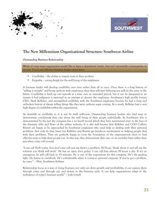 7th October 2011

                                                                                   Southwest Airline



The New Millennium Organizational Structure- Southwest Airline
Outstanding Business Relationship

While it’s true every organization would like to have a charismatic leader, that isn’t necessarily a prerequisite to
success. Good and effective business leaders must have:

    •   Credibility – the ability to inspire trust in their workers.
    •   Empathy – caring deeply for the well being of the employees.

A business leader will develop credibility over time rather than all at once. Once there is a long history of
“telling it straight” and being up-front with employees, then they will start believing you will do the same in the
future. Credibility is built up one episode at a time over an extended period, but it can be dissipated in an
instant if bad judgment is exercised in an attempt to deceive the employees. Southwest’s high profile former
CEO, Herb Kelleher, and exemplified credibility with the Southwest employees because he had a long and
unbroken history of always telling things like they were, without sugar coating. As a result, Kelleher had a very
high degree of credibility within the organization.

As desirable as credibility is, it is not by itself sufficient. Outstanding business leaders also find ways to
demonstrate conclusively they care about the well being of their people individually. At Southwest, this is
demonstrated by the fact the company has a no layoff record which they have maintained even in the face of
the dramatic ebbs and flows of the airline industry. It is also well known that Kelleher and COO Colleen
Barrett are happy to be approached by Southwest employees who need help in dealing with their personal
problems. Not only do they listen but Kelleher and Barrett get hands-on involvement in helping people deal
with their problems. They are perfectly happy to cross the boundaries of the organizational chart to find
effective ways to help their people out. In this way, they demonstrate they care on an everyday basis rather than
just when crises roll around.

“I can call Herb today. You don’t just call and say there’s a problem. He’ll say, ‘think about it and tell me the
solution you think will work’. He has an open door policy. I can call him almost 24 hours a day. If it’s an
emergency, he will call back in 15 minutes. He is one of the inspirations for this company. He’s the guiding
light. He listens to everybody. He’s unbelievable when it comes to personal etiquette. If you’ve got a problem,
he cares.” – Pilot, Southwest Airlines

Relationship focus as a way of doing business not only can drive growth and profitability, it can sustain them
through crises and through ups and downs in the business cycle. It can help organizations adapt to the
turbulence of today’s business world.” – Jody Gittell




                                                                                                                 21
 