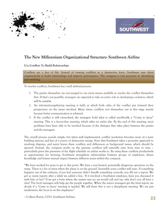 7th October 2011

                                                                                 Southwest Airline




The New Millennium Organizational Structure- Southwest Airline
Use Conflicts To Build Relationships

Conflicts are a fact of life. Instead of viewing conflicts as a destructive force, Southwest uses them
constructively to build relationships and improve performance. The company is very proactive in identifying
and resolving.

To resolve conflicts, Southwest has a well defined process:

    1. The parties themselves are encouraged to use every means available to resolve the conflict themselves
       first. If that’s not possible, managers are expected to take an active role in developing a solution, which
       will be suitable.
    2. An information-gathering meeting is held, at which both sides of the conflict put forward their
       perspectives on the issues involved. Many times, conflicts sort themselves out at this stage mainly
       because better communication is achieved.
    3. If the conflict is still unresolved, the managers hold what is called unofficially a “Come to Jesus”
       meeting. This is a face-to-face meeting, which takes an entire day. By the end of this meeting, most
       problems have been able to be resolved because of the dialogue that takes place between the parties
       and the managers.

The overall process sounds simple, but when well implemented, conflict resolution becomes more of a team
building exercise and less of a source of destructive energy. Note that Southwest takes a proactive approach to
resolving disputes, and never leaves these conflicts and differences as background issues, which should be
ignored. Instead, the company works on the premise conflicts will naturally arise from time to time –
particularly given the pressures of the flight schedule an airline works to. By using these conflicts productively
as opportunities for learning, Southwest strengthens relationships between groups of employees, shares
knowledge and fosters mutual respect between different teams within the company.

“We have worked for years to get to this point. We have a very heated, potentially dangerous operation on the
ramp. There is a lot of stress when the plane is on the ground. Inevitably some conflict will arise. If something
happens out of the ordinary, if you feel someone didn’t handle something correctly, you fill out a report. We
got so many reports after a while we added a line. ‘If it involved a Southwest employee, have you discussed it
with him or her?’ If we got a form where the answer was no, we would call and say, why don’t you all have a
chat? The local managers will help get the people together. When the senior managers get the final report, we
decide if a ‘Come to Jesus’ meeting is needed. We tell them this is not a disciplinary meeting. We are just
moderators, the focus is on the employees.”

– Colleen Barret, COO, Southwest Airlines
                                                                                                               23
 