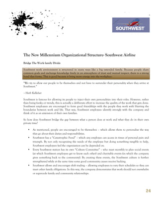 7th October 2011

                                                                                   Southwest Airline




The New Millennium Organizational Structure- Southwest Airline
Bridge The Work family Divide

Southwest work environment is structured in many ways like a big extended family. Because people share
common goals and exchange knowledge freely in an atmosphere of trust and mutual respect, there is a strong
bond that forms. This is good because it bring more energy into the workplace.

“We try to allow our people to be themselves and not have to surrender their personality when they arrive at
Southwest.”

– Herb Kelleher

Southwest is famous for allowing its people to inject their own personalities into their roles. However, rather
than being funky or trendy, this is actually a deliberate effort to increase the quality of the work that gets done.
Southwest employees are encouraged to form good friendships with the people they work with blurring the
boundaries between work and life. That way, Southwest employees identify strongly with the company and
think of it as an extension of their own families.

So how does Southwest bridge the gap between what a person does at work and what they do in their own
private time?

    •   As mentioned, people are encouraged to be themselves – which allows them to personalize the way
        they go about their duties and responsibilities.
    •   Southwest has a “Catastrophic Fund” – which any employee can access in times of personal pain and
        triumph. By not only recognizing the needs of the employee but doing something tangible to help,
        Southwest employees feel the organization can be depended on.
    •   Every Southwest station has its own “Culture Committee” – who meet monthly to plan social events
        (at which Southwest employees get to know each other) and charitable events (in which the company
        gives something back to the community). By creating these events, the Southwest culture is further
        strengthened while at the same time some good community causes receive backing.
    •   Southwest allows and encourages shift trading – allowing employees to vary their schedules so they can
        meet other family obligations. In this way, the company demonstrates that work should not overwhelm
        or supercede family and community relationships.




                                                                                                                 24
 