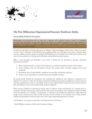 7th October 2011

                                                                                Southwest Airline




The New Millennium Organizational Structure- Southwest Airline
Having Highly Flexible Job Description

Well-defined job descriptions are too static for a dynamic and evolving economy. Instead, at Southwest
everyone’s job description is clear and specific but there is an added requirement that each employee is
expected to “do whatever is needed to enhance the overall operation – even if that means helping out with a
different type of job as required”.

Southwest is legendary for having pilots who are willing to help load luggage if that’s what it takes to get away
on time. This is indicative of the flexible job boundaries which exist throughout the entire company where
anyone is willing to pitch in wherever required. Herb Kelleher was an excellent role model in this regard as well
since he often pitched in to help ground staff when visiting different ground stations.

Why is such exemplary job flexibility so rare when it clearly has the potential to generate significant
performance benefits?

    1. Most employees tend to use their job descriptions as a defense mechanism against work overload.
    2. Some employees like job descriptions because they prevent their managers assigning them tasks
       arbitrarily.
    3. By limiting areas of responsibility, employees can specialize and develop expertise.
    4. Unions use job descriptions to protect the pool of available positions.

By having clearly defined job descriptions but including the stipulation each employee is expected to do
whatever is necessary to make the operation successful, Southwest encourages its employees to stay focused on
what the organization is trying to accomplish. It also has the added benefit of reducing status barriers between
jobs and helping to foster strong relationships between employees.

Note, however, flexible job descriptions cannot exist in isolation. If the management of a company were to
attempt to introduce this practice without all the other practices Southwest uses, employees would most likely
resist the initiative. For example, if performance is measured and detailed by department rather than the
results of the overall process, there is little incentive for the workers in one business unit to help another.
Flexible job descriptions work and make sense only if other supporting elements are in place.

“At Southwest, we manage in good times as though we were in bad times.”

– Herb Kelleher, chairman of the board, Southwest Airlines



                                                                                                              27
 