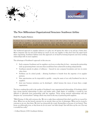 7th October 2011

                                                                                 Southwest Airline




The New Millennium Organizational Structure- Southwest Airline
Build The Supplier Relation

Southwest does not follow industry practice and form alliances with other airlines. Instead, the company works
closely with its suppliers – an aircraft manufacturer, airport authorities and air traffic control – to form
partnerships, which deliver tangible benefits for both sides. Plus, Southwest works very hard to keep its
suppliers in the loop.

The traditional approach to supplier relations is to play one off against the other to try and get a better deal.
Most companies also try and avoid relying too much on any one supplier so they don’t have the upper hand
when negotiating. Southwest Airlines turns this approach on its head by forming long-term and close working
relationships with its main suppliers.

The advantages of Southwest’s approach in this area are:

    •   Each company–Southwest and its suppliers–can focus on what they do best – meaning the partnership
        ends up generating better outcomes than would have been achieved by working independently.
    •   Southwest extends its sphere of influence – beyond its own company boundaries and into its entire
        value chain.
    •   Problems can be solved jointly – allowing Southwest to benefit from the expertise of its supplier
        partners.
    •   New opportunities can be responded to quickly – using the assets of not only Southwest but also its
        suppliers.
    •   Joint new business initiatives can be developed – which harness the vision of more than a single
        organization.

The key to making this work is the quality of Southwest’s own organizational relationships. If Southwest didn’t
have strong internal relationships in place and leaders with a high degree of credibility, it would be very
difficult to effectively form partnerships with key suppliers. Those strong internal relationships will also
dissipate any “us-versus-them” feelings, which may stand in the way of partnering with suppliers.

“With Boeing, it’s like with everyone else. We try to make them understand that what’s good for us is good for
them. When you are the launch customer for an aircraft, there are lots of advantages. When you’re as good a
customer as we are, they listen. We don’t go along with the crowd. Boeing likes us because of our history. They
know our philosophy now, so they know we do not want ‘one little change’ that will drive up the cost. Our way
is actually less costly.”

– Colleen Barrett, COO, Southwest Airlines
                                                                                                              29
 