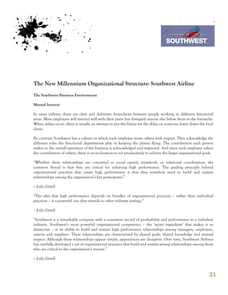 7th October 2011

                                                                                  Southwest Airline




The New Millennium Organizational Structure- Southwest Airline
The Southwest Business Environment

Mutual Interest

In most airlines, there are clear and definitive boundaries between people working in different functional
areas. Most employees will interact well with their peers but disregard anyone else below them in the hierarchy.
When delays occur, there is usually an attempt to pin the blame for the delay on someone lower down the food
chain.

By contrast, Southwest has a culture in which each employee treats others with respect. They acknowledge the
different roles the functional departments play in keeping the planes flying. The contribution each person
makes to the overall operation of the business is acknowledged and respected. And since each employee values
the contribution of others, there is an inclination to act productively to achieve the larger organizational goals.

“Whether these relationships are conceived as social capital, teamwork, or relational coordination, the
common thread is that they are critical for achieving high performance. The guiding principle behind
organizational practices that create high performance is that they somehow need to build and sustain
relationships among the organization’s key participants.”

– Jody Gittell

“The idea that high performance depends on bundles of organizational practices – rather than individual
practices – is a powerful one that extends to other industry settings.”

– Jody Gittell

“Southwest is a remarkable company with a consistent record of profitability and performance in a turbulent
industry. Southwest’s most powerful organizational competency – the ‘secret ingredient’ that makes it so
distinctive – is its ability to build and sustain high performance relationships among managers, employees,
unions and suppliers. These relationships are characterized by shared goals, shared knowledge and mutual
respect. Although these relationships appear simple, appearances are deceptive. Over time, Southwest Airlines
has carefully developed a set of organizational practices that build and sustain strong relationships among those
who are critical to the organization’s success.”

– Jody Gittell



                                                                                                                31
 