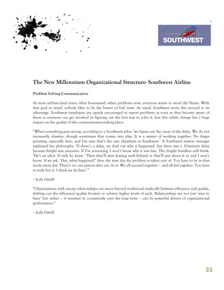 7th October 2011

                                                                                 Southwest Airline




The New Millennium Organizational Structure- Southwest Airline
Problem Solving Communication

At most airlines (and many other businesses), when problems arise, everyone wants to avoid the blame. With
that goal in mind, nobody likes to be the bearer of bad news. As usual, Southwest turns this around to its
advantage. Southwest employees are openly encouraged to report problems as soon as they become aware of
them so everyone can get involved in figuring out the best way to solve it. Just this subtle change has a huge
impact on the quality of the communication-taking place.

“When something goes wrong, according to a Southwest pilot: ‘we figure out the cause of the delay. We do not
necessarily chastise, though sometimes that comes into play. It is a matter of working together. No finger
pointing, especially here, and I’m sure that’s the case elsewhere at Southwest.’ A Southwest station manager
explained his philosophy: ‘If there’s a delay, we find out why it happened. Say there was a 10-minute delay
because freight was excessive. If I’m screaming, I won’t know why it was late. The freight handlers will think,
‘He’s an idiot. If only he knew.’ Then they’ll start leaving stuff behind or they’ll just shove it in and I won’t
know. If we ask, ‘Hey, what happened?’ then the next day the problem is taken care of. You have to be in that
mode every day. There’s no one person who can do it. We all succeed together – and all fail together. You have
to truly live it. I think we do here’.”

– Jody Gittell

“Organizations with strong relationships can move beyond traditional trade-offs between efficiency and quality,
shifting out the efficiency/quality frontier to achieve higher levels of each. Relationships are not just ‘nice to
have’ but rather – if invested in consistently over the long term – can be powerful drivers of organizational
performance.”

– Jody Gittell




                                                                                                               33
 