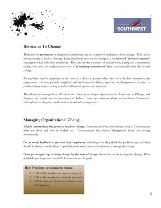 7th October 2011

                                                                             Southwest Airline


Resistance To Change
There may be resentment in disgruntled employees due to a perceived unfairness of the change. This can be
strong enough to lead to sabotage. Some employees may see the change as a violation of "personal compacts"
management has with their employees. This can involve elements of mutual trust, loyalty and commitment
and go very deep. An employee may have a “competing commitment” that is incompatible with the desired
change.

An employee may be operating on the basis of a desire to protect what they feel is the best interests of the
organization. He may provoke insightful and well-intended debate, criticism, or disagreement in order to
produce better understanding as well as additional options and solutions.

The take-home message from all this is that there is no simple explanation for Resistance to Change, and
therefore no simple way to circumvent it. Indeed, there are instances where an employees “resistance”,
although not in the plan, could result in beneficial consequences.




Managing Organizational Change
Widely communicate the potential need for change. Communicate what you're doing about it. Communicate
what was done and how it worked out. Communicate that Senior Management backs this strategy
unanimously.

Get as much feedback as practical from employees, including what they think the problems are and what
should be done to resolve them. If possible, work with a team of employees to manage the change.

Don't get wrapped up in doing change for the sake of change. Know why you're making the change. What
goal(s) do you hope to accomplish? Communicate the goals!


 How Prevalent is resistance to change?
     ü 15% of the workforce is eager to accept it
     ü 15% of the workforce is dead set against it
     ü 70% is sitting on the fence, waiting to see
        what happens


                                                                                                           5
 