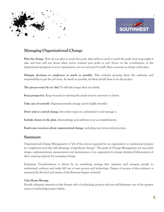 7th October 2011

                                                                               Southwest Airline



Managing Organizational Change
Plan the change. How do you plan to reach the goals, what will you need to reach the goals, how long might it
take and how will you know when you've reached your goals or not? Focus on the coordination of the
departments/programs in your organization, not on each part by itself. Have someone in charge of the plan.

Delegate decisions to employees as much as possible. This includes granting them the authority and
responsibility to get the job done. As much as possible, let them decide how to do the project.

The process won't be an "aha!" It will take longer than you think.

Keep perspective. Keep focused on meeting the needs of your customer or clients.

Take care of yourself. Organization-wide change can be highly stressful.

Don't seek to control change, but rather expect it, understand it and manage it.

Include closure in the plan. Acknowledge and celebrate your accomplishments.

Read some resources about organizational change, including new forms and structures.


Summary
Organizational Change Management is “all of the actions required for an organization to understand, prepare
for, implement and take full advantage of significant change”. The goals of Change Management are successful
design, implementation, measurement and maintenance of an organization’s change initiative Enhancement of
their on-going capacity for managing change.

Enterprise Transformation is driven by an underlying strategy that organizes and energizes people to
understand, embrace and make full use of new process and technology. Degree of success of this endeavor is
measured by the level and nature of the Business Impact achieved

Take Home Message
Provide adequate attention to the human side of technology projects and you will eliminate one of the greatest
causes of technology project failure.


                                                                                                             6
 