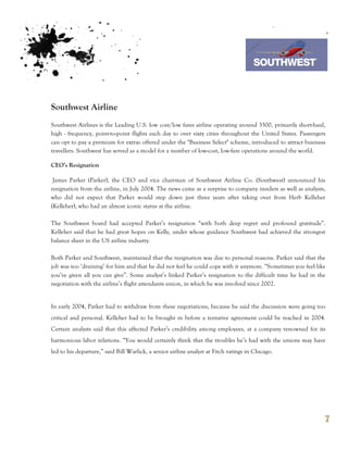 7th October 2011

                                                                                    Southwest Airline



Southwest Airline
Southwest Airlines is the Leading U.S. low cost/low fares airline operating around 3300, primarily short-haul,
high - frequency, point-to-point flights each day to over sixty cities throughout the United States. Passengers
can opt to pay a premium for extras offered under the "Business Select" scheme, introduced to attract business
travellers. Southwest has served as a model for a number of low-cost, low-fare operations around the world.

CEO’s Resignation

 James Parker (Parker), the CEO and vice chairman of Southwest Airline Co. (Southwest) announced his
resignation from the airline, in July 2004. The news came as a surprise to company insiders as well as analysts,
who did not expect that Parker would step down just three years after taking over from Herb Kelleher
(Kelleher), who had an almost iconic status at the airline.

The Southwest board had accepted Parker’s resignation “with both deep regret and profound gratitude”.
Kelleher said that he had great hopes on Kelly, under whose guidance Southwest had achieved the strongest
balance sheet in the US airline industry.

Both Parker and Southwest, maintained that the resignation was due to personal reasons. Parker said that the
job was too ‘draining’ for him and that he did not feel he could cope with it anymore. “Sometimes you feel like
you’ve given all you can give”. Some analyst’s linked Parker’s resignation to the difficult time he had in the
negotiation with the airline’s flight attendants union, in which he was involved since 2002.


In early 2004, Parker had to withdraw from these negotiations, because he said the discussion were going too
critical and personal. Kelleher had to be brought in before a tentative agreement could be reached in 2004.
Certain analysts said that this affected Parker’s credibility among employees, at a company renowned for its
harmonious labor relations. “You would certainly think that the troubles he’s had with the unions may have
led to his departure,” said Bill Warlick, a senior airline analyst at Fitch ratings in Chicago.




                                                                                                               7
 