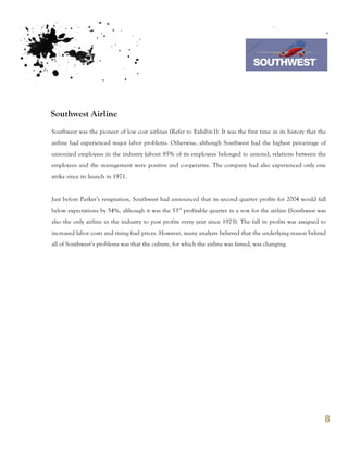 7th October 2011

                                                                                 Southwest Airline



Southwest Airline
Southwest was the pioneer of low cost airlines (Refer to Exhibit-1). It was the first time in its history that the
airline had experienced major labor problems. Otherwise, although Southwest had the highest percentage of
unionized employees in the industry (about 85% of its employees belonged to unions), relations between the
employees and the management were positive and cooperative. The company had also experienced only one
strike since its launch in 1971.


Just before Parker’s resignation, Southwest had announced that its second quarter profits for 2004 would fall
below expectations by 54%, although it was the 53rd profitable quarter in a row for the airline (Southwest was
also the only airline in the industry to post profits every year since 1973). The fall in profits was assigned to
increased labor costs and rising fuel prices. However, many analysts believed that the underlying reason behind
all of Southwest’s problems was that the culture, for which the airline was famed, was changing.




                                                                                                                 8
 
