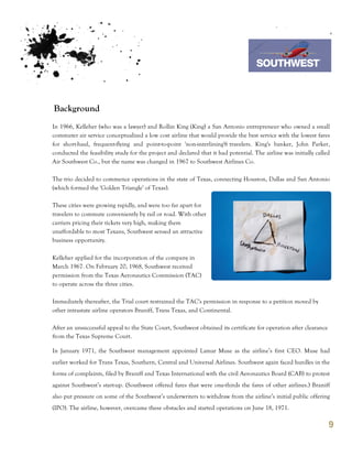 7th October 2011

                                                                                  Southwest Airline



Background
In 1966, Kelleher (who was a lawyer) and Rollin King (King) a San Antonio entrepreneur who owned a small
commuter air service conceptualized a low cost airline that would provide the best service with the lowest fares
for short-haul, frequent-flying and point-to-point 'non-interlining'6 travelers. King's banker, John Parker,
conducted the feasibility study for the project and declared that it had potential. The airline was initially called
Air Southwest Co., but the name was changed in 1967 to Southwest Airlines Co.

The trio decided to commence operations in the state of Texas, connecting Houston, Dallas and San Antonio
(which formed the 'Golden Triangle' of Texas).

These cities were growing rapidly, and were too far apart for
travelers to commute conveniently by rail or road. With other
carriers pricing their tickets very high, making them
unaffordable to most Texans, Southwest sensed an attractive
business opportunity.

Kelleher applied for the incorporation of the company in
March 1967. On February 20, 1968, Southwest received
permission from the Texas Aeronautics Commission (TAC)
to operate across the three cities.

Immediately thereafter, the Trial court restrained the TAC's permission in response to a petition moved by
other intrastate airline operators Braniff, Trans Texas, and Continental.

After an unsuccessful appeal to the State Court, Southwest obtained its certificate for operation after clearance
from the Texas Supreme Court.

In January 1971, the Southwest management appointed Lamar Muse as the airline’s first CEO. Muse had
earlier worked for Trans Texas, Southern, Central and Universal Airlines. Southwest again faced hurdles in the
forms of complaints, filed by Braniff and Texas International with the civil Aeronautics Board (CAB) to protest
against Southwest’s start-up. (Southwest offered fares that were one-thirds the fares of other airlines.) Braniff
also put pressure on some of the Southwest’s underwriters to withdraw from the airline’s initial public offering
(IPO). The airline, however, overcame these obstacles and started operations on June 18, 1971.

                                                                                                                    9
 