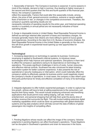 11 | P a g e
1. Seasonality of demand: The Company’s business is seasonal. In some seasons in
most of the markets, demand is high in summer, thus leading to higher revenues in
the second and third quarters than the first and fourth quarters of the financial year.
Hence, the company’s operations
reflect this seasonality. Factors that could alter this seasonality include, among
others, the price of fuel, general economic conditions, extreme or severe weather,
fears of terrorism or war, or changes in the competitive environment. Therefore, the
company’s quarterly operating results are not
necessarily indicative of operating results for the entire year, and historical operating
results in a quarterly or annual period are not necessarily indicative of future
operating results
2- Surge in disposable income in United States: Real Disposable Personal Income is
defined as earnings retained after payment of taxes and mandatory charges. An
increase generally means that citizens are more willing to spend on luxury goods
and experiences. According to the data from U.S. Bureau of economic Analysis, the
Real Disposable Personal Income in the United States is generally on the rise and
this will drive growth in experiential travel opening up new opportunities for
Southwest.
Technological
1. Increasing dependence on technology to operate its business: Continuous
revamping is applied to Southwest's internal systems, to introduce newer
technologies which help improve and optimize operations. Disruptions in them tend
to affect the company’s operations owing to its dependence on technology for
operations. This poses significant challenges in terms of costs, human resources,
and effective internal controls. Southwest has also introduced its latest ticketing
reservation system for better customer experience. It also presents the risk of
operational or security inadequacy or interruption, which could materially affect the
company’s ability to effectively operate its business and/or could negatively impact
the company’s results of operations. In most cases, the company is also reliant upon
third party performance for timely and effective completion of many of its technology
initiatives.
2. Integrate digitization to offer holistic experiential packages: In order to capture top
line growth, airlines will have to look at selling experiences to the consumers, just
beyond their flying needs. This would include employing enhanced merchandising
applications that would permit cross selling lodging, call cab, hired cars,
entertainment, and personal shopping that will help them grab the plump slice of
ancillary revenue that surrounds the flight. This will involve building extensive digital
marketing capabilities which could be done via partnerships with global distribution
systems and big data analytics which will help convert the data of billions of global
passengers into insights of compelling offers
Legal
1. Pending litigations whose results can affect the image of the company: Adverse
judgments in pending litigations can affect Southwest’s operations. These litigations
can be disrupted in Southwest’s operations and drain its resources in the future.
 