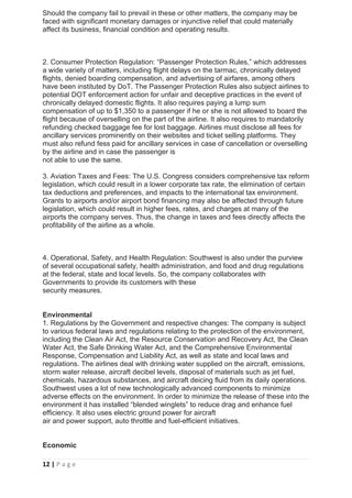 12 | P a g e
Should the company fail to prevail in these or other matters, the company may be
faced with significant monetary damages or injunctive relief that could materially
affect its business, financial condition and operating results.
2. Consumer Protection Regulation: “Passenger Protection Rules,” which addresses
a wide variety of matters, including flight delays on the tarmac, chronically delayed
flights, denied boarding compensation, and advertising of airfares, among others
have been instituted by DoT. The Passenger Protection Rules also subject airlines to
potential DOT enforcement action for unfair and deceptive practices in the event of
chronically delayed domestic flights. It also requires paying a lump sum
compensation of up to $1,350 to a passenger if he or she is not allowed to board the
flight because of overselling on the part of the airline. It also requires to mandatorily
refunding checked baggage fee for lost baggage. Airlines must disclose all fees for
ancillary services prominently on their websites and ticket selling platforms. They
must also refund fess paid for ancillary services in case of cancellation or overselling
by the airline and in case the passenger is
not able to use the same.
3. Aviation Taxes and Fees: The U.S. Congress considers comprehensive tax reform
legislation, which could result in a lower corporate tax rate, the elimination of certain
tax deductions and preferences, and impacts to the international tax environment.
Grants to airports and/or airport bond financing may also be affected through future
legislation, which could result in higher fees, rates, and charges at many of the
airports the company serves. Thus, the change in taxes and fees directly affects the
profitability of the airline as a whole.
4. Operational, Safety, and Health Regulation: Southwest is also under the purview
of several occupational safety, health administration, and food and drug regulations
at the federal, state and local levels. So, the company collaborates with
Governments to provide its customers with these
security measures.
Environmental
1. Regulations by the Government and respective changes: The company is subject
to various federal laws and regulations relating to the protection of the environment,
including the Clean Air Act, the Resource Conservation and Recovery Act, the Clean
Water Act, the Safe Drinking Water Act, and the Comprehensive Environmental
Response, Compensation and Liability Act, as well as state and local laws and
regulations. The airlines deal with drinking water supplied on the aircraft, emissions,
storm water release, aircraft decibel levels, disposal of materials such as jet fuel,
chemicals, hazardous substances, and aircraft deicing fluid from its daily operations.
Southwest uses a lot of new technologically advanced components to minimize
adverse effects on the environment. In order to minimize the release of these into the
environment it has installed “blended winglets” to reduce drag and enhance fuel
efficiency. It also uses electric ground power for aircraft
air and power support, auto throttle and fuel-efficient initiatives.
Economic
 