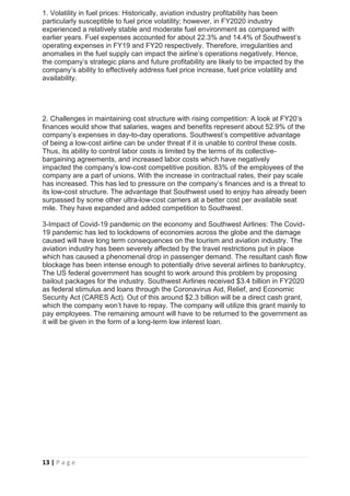 13 | P a g e
1. Volatility in fuel prices: Historically, aviation industry profitability has been
particularly susceptible to fuel price volatility; however, in FY2020 industry
experienced a relatively stable and moderate fuel environment as compared with
earlier years. Fuel expenses accounted for about 22.3% and 14.4% of Southwest’s
operating expenses in FY19 and FY20 respectively. Therefore, irregularities and
anomalies in the fuel supply can impact the airline’s operations negatively. Hence,
the company’s strategic plans and future profitability are likely to be impacted by the
company’s ability to effectively address fuel price increase, fuel price volatility and
availability.
2. Challenges in maintaining cost structure with rising competition: A look at FY20’s
finances would show that salaries, wages and benefits represent about 52.9% of the
company’s expenses in day-to-day operations. Southwest’s competitive advantage
of being a low-cost airline can be under threat if it is unable to control these costs.
Thus, its ability to control labor costs is limited by the terms of its collective-
bargaining agreements, and increased labor costs which have negatively
impacted the company’s low-cost competitive position. 83% of the employees of the
company are a part of unions. With the increase in contractual rates, their pay scale
has increased. This has led to pressure on the company’s finances and is a threat to
its low-cost structure. The advantage that Southwest used to enjoy has already been
surpassed by some other ultra-low-cost carriers at a better cost per available seat
mile. They have expanded and added competition to Southwest.
3-Impact of Covid-19 pandemic on the economy and Southwest Airlines: The Covid-
19 pandemic has led to lockdowns of economies across the globe and the damage
caused will have long term consequences on the tourism and aviation industry. The
aviation industry has been severely affected by the travel restrictions put in place
which has caused a phenomenal drop in passenger demand. The resultant cash flow
blockage has been intense enough to potentially drive several airlines to bankruptcy.
The US federal government has sought to work around this problem by proposing
bailout packages for the industry. Southwest Airlines received $3.4 billion in FY2020
as federal stimulus and loans through the Coronavirus Aid, Relief, and Economic
Security Act (CARES Act). Out of this around $2.3 billion will be a direct cash grant,
which the company won’t have to repay. The company will utilize this grant mainly to
pay employees. The remaining amount will have to be returned to the government as
it will be given in the form of a long-term low interest loan.
 