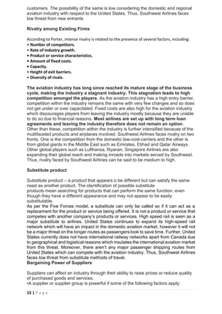 15 | P a g e
customers. The possibility of the same is low considering the domestic and regional
aviation industry with respect to the United States. Thus, Southwest Airlines faces
low threat from new entrants
Rivalry among Existing Firms
According to Porter, intense rivalry is related to the presence of several factors, including:
• Number of competitors.
• Rate of industry growth.
• Product or service characteristics.
• Amount of fixed costs.
• Capacity.
• Height of exit barriers.
• Diversity of rivals.
The aviation industry has long since reached its mature stage of the business
cycle, making the industry a stagnant industry. This stagnation leads to high
competition amongst the players. As the aviation industry has a high entry barrier,
competition within the industry remains the same with very few changes and so does
not get under or over capacitated. Fixed costs are also high for the aviation industry
which discourages players from leaving the industry mostly because they are unable
to do so due to financial reasons. Most airlines are set up with long term loan
agreements and leaving the industry therefore does not remain an option.
Other than these, competition within the industry is further intensified because of the
multifaceted products and airplanes involved. Southwest Airlines faces rivalry on two
fronts. One is the competition from the domestic low-cost-carriers and the other is
from global giants in the Middle East such as Emirates, Etihad and Qatar Airways.
Other global players such as Lufthansa, Ryanair, Singapore Airlines are also
expanding their global reach and making inroads into markets served by Southwest.
Thus, rivalry faced by Southwest Airlines can be said to be medium to high.
Substitute product
Substitute product – a product that appears o be different but can satisfy the same
need as another product. The identification of possible substitute
products mean searching for products that can perform the same function, even
though they have a different appearance and may not appear to be easily
substitutable.
As per the Five Forces model, a substitute can only be called so if it can act as a
replacement for the product or service being offered. It is not a product or service that
competes with another company’s products or services. High speed rail is seen as a
major substitute to airlines. United States continues to expand its high-speed rail
network which will have an impact in the domestic aviation market, however it will not
be a major threat on the longer routes as passengers look to save time. Further, United
States currently does not have international railway networks apart from Canada due
to geographical and logistical reasons which insulates the international aviation market
from this threat. Moreover, there aren’t any major passenger shipping routes from
United States which can compete with the aviation industry. Thus, Southwest Airlines
faces low threat from substitute methods of travel.
Bargaining Power of Suppliers
Suppliers can affect an industry through their ability to raise prices or reduce quality
of purchased goods and services.
•A supplier or supplier group is powerful if some of the following factors apply:
 
