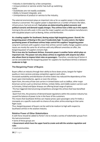 16 | P a g e
• Industry is dominated by a few companies;
• Unique product or service and/or has built up switching
costs;
• Substitutes are not readily available;
• Ability to forward integrate; and,
• Unimportance of product or service to the industry.
The external environment plays an important role as far as supplier power in the aviation
industry is concerned. This supplier power is dependent on a number of factors like labor,
infrastructure, fuel and aircraft. Fuel prices are determined by global economic and
political scenario and demand-supply changes. Thus airlines have a little say in this aspect.
Coming to the aircrafts used, in this case the major suppliers are the airplane manufacturers
with top global players such as Boeing, Airbus and Bombardier.
As a leading supplier for Southwest, Boeing enjoys high bargaining power. Overall, the
bargaining power of Boeing in this case if moderately high. To some extent, the higher
purchasing power of Southwest airlines helps control the suppliers’ bargaining power
Long term contracts with suppliers mean that airlines cannot readily change suppliers and as
inputs are mostly the same for all airlines with only different amenities on offer, the
bargaining power of suppliers remains high.
This is true also for Southwest Airlines. Economic power is another factor which plays an
important role. This power not only allows airlines to negotiate with airports but often
also allows them to impose ticket rates on passengers. Therefore, considering all factors it
can be concluded that the bargaining power for suppliers for Southwest Airlines is between
moderate to high.
The Bargaining Power of Buyers
Buyers affect an industry through their ability to force down prices, bargain for higher
quality or more services and play competitors against each other.
Increased availability and distribution of online tickets has reduced the dependency of the
buyer upon intermediaries, agents or even the airlines.
Apart from, the entry of low-cost carriers in United States such as JetBlue, other major
American carriers such as American Airlines, United, Delta; and middle eastern carriers such
as Emirates, Etihad and Qatar Airways are offering broad range of options
This has triggered internal pricing competitions amongst the airlines that have benefited
customers.
Apart from this, the presence of demand based regulations within the aviation industry has
caused the balance of power to be in the favor of the customers.
This means that Southwest Airlines can impose prices upon passengers only if it holds a
monopoly on a specific route with no chance of any other airline entering on that same
flight route.
Thus, bargaining power of buyers can be said to be medium to high with respect to
Southwest airlines in the aviation industry.
Relative Power of Other Stakeholders
A sixth force should be added to Porter’s list to include a variety of stakeholder groups from
the task environment.
• Some of these groups are:
• Government which have the upper hand to create and edit the aviation regulation and
rules
• Local communities.
 