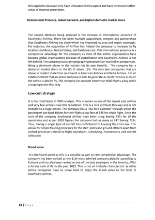 19 | P a g e
this capability because they have innovated in this aspect and have invested in other
areas of revenue generation.
International Presence, robust network, and highest domestic market share
The second attribute being analysed is the increase in international presence of
Southwest Airlines. There has been multiple acquisitions, mergers and partnerships
that Southwest Airlines has done which has improved its area and region coverage).
For instance, the acquisition of AirTran has helped the company to increase its fly
locations in Mexico, United States, and Caribbean etc. This international presence is a
competitive advantage for the company as most of the airline organizations have
become global organizations because of globalization and Southwest Airlines is not
left behind. The company has larger geography presence than many of its competitors.
Being a dominant player in the market has its own benefits . The company has a
domestic market share in the US of above 16%. The only two companies that are
above in market share than southwest is American Airlines and Delta Airlines. It is an
established fact that an airline company is able to generate as much revenue as much
the airline is able to fly. The company can operate more than 4000 flights a day and is
a large operator that way
Low-cost strategy
It is the third factor in VRIO analysis. This is known as one of the lowest cost airlines
and very few airlines have this reputation. This is a rare attribute this way and is not
imitable to a huge extent. The company has a ‘low fare calendar’ through which the
passengers can book tickets for their flight a low fare of $45 for single flight. Since the
start of the company Southwest airlines have been using Boeing 737s for all the
operations and as per 2020 figures the company had as many as 747 Boeing 737s.
Thus, having a single type of aircraft has contributed to keeping the costs low. This
allows for simple training processes for the staff, pilots and ground officers apart from
unified processes related to flight operations, scheduling, maintenance and aircraft
utilization
Brand value
It is the fourth point as this is a valuable as well as rare competitive advantage. The
company has been ranked as the 11th most admired company globally according to
Fortune and has also been ranked as one of the best employers in the America, With
a Forbes rank of #2 in the year 2019. This is not an imitable characteristic as other
airline companies have to strive hard to enjoy the brand value to the level of
Southwest airlines.
 