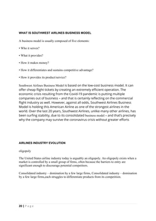 20 | P a g e
WHAT IS SOUTHWEST AIRLINES BUSINESS MODEL
A business model is usually composed of five elements:
• Who it serves?
• What it provides?
• How it makes money?
• How it differentiates and sustains competitive advantage?
• How it provides its product/service?
Southwest Airlines Business Model is based on the low-cost business model. It can
offer cheap flight tickets by creating an extremely efficient operation. The
economic crisis resulting from the Covid-19 pandemic is putting multiple
companies out of business – and that is certainly reflecting on the commercial
flight industry as well. However, against all odds, Southwest Airlines Business
Model is holding this American Airline as one of the strongest airlines in the
world. Over the last 20 years, Southwest Airlines, unlike many other airlines, has
been surfing stability, due to its consolidated business model – and that’s precisely
why the company may survive the coronavirus crisis without greater efforts
AIRLINES INDUSTRY EVOLUTION
oligopoly
The United States airline industry today is arguably an oligopoly. An oligopoly exists when a
market is controlled by a small group of firms, often because the barriers to entry are
significant enough to discourage potential competitors.
Consolidated industry – domination by a few large firms, Consolidated industry – domination
by a few large firms,each struggles to differentiate products from its competition.
 
