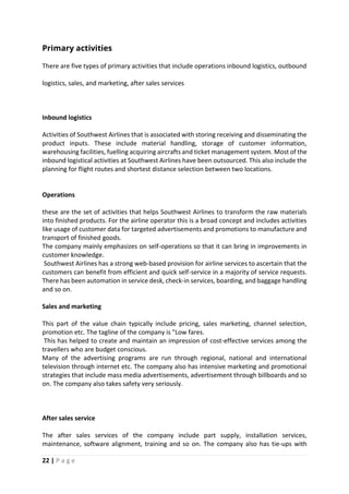 22 | P a g e
Primary activities
There are five types of primary activities that include operations inbound logistics, outbound
logistics, sales, and marketing, after sales services
Inbound logistics
Activities of Southwest Airlines that is associated with storing receiving and disseminating the
product inputs. These include material handling, storage of customer information,
warehousing facilities, fuelling acquiring aircrafts and ticket management system. Most of the
inbound logistical activities at Southwest Airlines have been outsourced. This also include the
planning for flight routes and shortest distance selection between two locations.
Operations
these are the set of activities that helps Southwest Airlines to transform the raw materials
into finished products. For the airline operator this is a broad concept and includes activities
like usage of customer data for targeted advertisements and promotions to manufacture and
transport of finished goods.
The company mainly emphasizes on self-operations so that it can bring in improvements in
customer knowledge.
Southwest Airlines has a strong web-based provision for airline services to ascertain that the
customers can benefit from efficient and quick self-service in a majority of service requests.
There has been automation in service desk, check-in services, boarding, and baggage handling
and so on.
Sales and marketing
This part of the value chain typically include pricing, sales marketing, channel selection,
promotion etc. The tagline of the company is "Low fares.
This has helped to create and maintain an impression of cost-effective services among the
travellers who are budget conscious.
Many of the advertising programs are run through regional, national and international
television through internet etc. The company also has intensive marketing and promotional
strategies that include mass media advertisements, advertisement through billboards and so
on. The company also takes safety very seriously.
After sales service
The after sales services of the company include part supply, installation services,
maintenance, software alignment, training and so on. The company also has tie-ups with
 