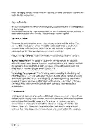 23 | P a g e
hotels for lodging services, reward points for travellers, car rental services and so on that fall
under the after sales services
Outbound logistics
The outbound logistics at Southwest Airlines typically include distribution of finished product
to final buyers.
Southwest airlines has sky cargo services which is a part of outbound logistics and helps to
create additional value for its services. This is the freight business segment
Support activities
These are the activities that support the primary activities of the airline. There
are four broad categories under which the support activities at Southwest
airlines can be classified: Firm Infrastructure: this includes activities like
planning, legal services, quality management, accounting.
The planning and finance at Southwest Airlines is managed at the corporate
Human resource: the HR space in Southwest airlines include the activities
related to recruitment, people planning, selection, training and development etc.
the company manages these at both corporate level and business level. The
company has many employee rewards programs.
Technology Development: The Company has in house flight scheduling and
inflight systems. There is a technology research Centre where various areas are
researched upon like component designing, process engineering, and feature
design and so on. Southwest is transitioning to a single reservation system on
Amadeus’ Altéa reservation solution for both domestic and international
reservations.
Procurement:
the inputs for business are purchased through the procurement system. These
include inputs ranging from supplies and raw materials to laboratory equipment
and software. Food and beverage also form a part of the procurement.
Procurement is an important part of the whole set of support activities as it
enables movement of required raw materials as well as necessary aviation
software that helps keep the airline profitable and sustainable in the long run.
 