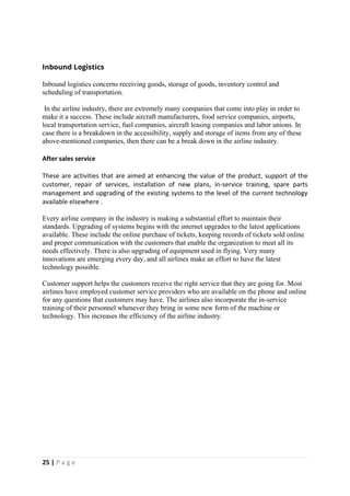 25 | P a g e
Inbound Logistics
Inbound logistics concerns receiving goods, storage of goods, inventory control and
scheduling of transportation.
In the airline industry, there are extremely many companies that come into play in order to
make it a success. These include aircraft manufacturers, food service companies, airports,
local transportation service, fuel companies, aircraft leasing companies and labor unions. In
case there is a breakdown in the accessibility, supply and storage of items from any of these
above-mentioned companies, then there can be a break down in the airline industry.
After sales service
These are activities that are aimed at enhancing the value of the product, support of the
customer, repair of services, installation of new plans, in-service training, spare parts
management and upgrading of the existing systems to the level of the current technology
available elsewhere .
Every airline company in the industry is making a substantial effort to maintain their
standards. Upgrading of systems begins with the internet upgrades to the latest applications
available. These include the online purchase of tickets, keeping records of tickets sold online
and proper communication with the customers that enable the organization to meet all its
needs effectively. There is also upgrading of equipment used in flying. Very many
innovations are emerging every day, and all airlines make an effort to have the latest
technology possible.
Customer support helps the customers receive the right service that they are going for. Most
airlines have employed customer service providers who are available on the phone and online
for any questions that customers may have. The airlines also incorporate the in-service
training of their personnel whenever they bring in some new form of the machine or
technology. This increases the efficiency of the airline industry.
 
