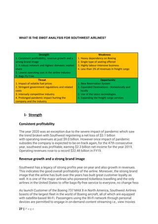 27 | P a g e
WHAT IS THE SWOT ANALYSIS FOR SOUTHWEST AIRLINES?
Strength
1. Consistent profitability, revenue growth and a
strong brand image
2. A robust network and highest domestic market
share
3. Lowest operating cost in the airline industry
4- Bags Fly Free
Weakness
1. Heavy dependency on Boeing
2. Single type of seating offered
3. Highly labour-intensive business
4. Less than 1% of revenues in freight cargo
Threat
1. Impact of volatile fuel prices
2. Stringent government regulations and related
costs
3. Intensely competitive industry
4. Prolonged pandemic impact hurting the
company and the industry
Opportunity
1. New Reservation System
2. Expanded Destinations - domestically and
locally
3. Use of the latest technologies
4. Expanding the freight cargo services
1- Strength
Consistent profitability
The year 2020 was an exception due to the severe impact of pandemic which saw
the trend broken with Southwest registering a net loss of $3.1 billion
with operating revenues at just $9.0 billion. However once impact of pandemic
subsides the company is expected to be on track again, for the 47th consecutive
year, southwest was profitable, earning $2.3 billion net income for the year 2019.
Operating revenues rose to a record $22.48 billion in FY19.
Revenue growth and a strong brand image
Southwest has a legacy of strong profits year on year and also growth in revenues.
This indicates the good overall profitability of the airline. Moreover, the strong brand
image that the airline has built over the years has built great customer loyalty as
well. It is one of the major airlines who pioneered ticketless travelling and the only
airlines in the United States to offer bags-fly-free service to everyone, no change fess
As launch Customer of the Boeing 737 MAX 8 in North America, Southwest Airlines
boasts of the largest fleet in the world of Boeing aircraft, all of which are equipped
with satellite-based Wi-Fi. Passengers using the Wi-Fi network through personal
devices are permitted to engage in on-demand content streaming i.e., view movies
 