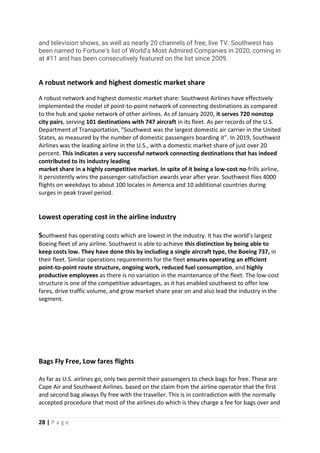 28 | P a g e
and television shows, as well as nearly 20 channels of free, live TV. Southwest has
been named to Fortune’s list of World’s Most Admired Companies in 2020, coming in
at #11 and has been consecutively featured on the list since 2009.
A robust network and highest domestic market share
A robust network and highest domestic market share: Southwest Airlines have effectively
implemented the model of point-to-point network of connecting destinations as compared
to the hub and spoke network of other airlines. As of January 2020, it serves 720 nonstop
city pairs, serving 101 destinations with 747 aircraft in its fleet. As per records of the U.S.
Department of Transportation, "Southwest was the largest domestic air carrier in the United
States, as measured by the number of domestic passengers boarding it”. In 2019, Southwest
Airlines was the leading airline in the U.S., with a domestic market share of just over 20
percent. This indicates a very successful network connecting destinations that has indeed
contributed to its industry leading
market share in a highly competitive market. In spite of it being a low-cost no-frills airline,
it persistently wins the passenger-satisfaction awards year after year. Southwest flies 4000
flights on weekdays to about 100 locales in America and 10 additional countries during
surges in peak travel period.
Lowest operating cost in the airline industry
Southwest has operating costs which are lowest in the industry. It has the world’s largest
Boeing fleet of any airline. Southwest is able to achieve this distinction by being able to
keep costs low. They have done this by including a single aircraft type, the Boeing 737, in
their fleet. Similar operations requirements for the fleet ensures operating an efficient
point-to-point route structure, ongoing work, reduced fuel consumption, and highly
productive employees as there is no variation in the maintenance of the fleet. The low-cost
structure is one of the competitive advantages, as it has enabled southwest to offer low
fares, drive traffic volume, and grow market share year on and also lead the industry in the
segment.
Bags Fly Free, Low fares flights
As far as U.S. airlines go, only two permit their passengers to check bags for free. These are
Cape Air and Southwest Airlines. based on the claim from the airline operator that the first
and second bag always fly free with the traveller. This is in contradiction with the normally
accepted procedure that most of the airlines do which is they charge a fee for bags over and
 