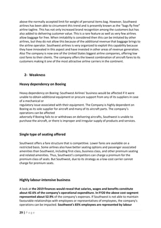 29 | P a g e
above the normally accepted limit for weight of personal items bag. However, Southwest
airlines has been able to circumvent this trend and is presently known as the “bags fly free”
airline tagline. This has not only increased brand recognition among the customers but has
also added to delivering customer value. This is a rare feature as well as very few airlines
allow baggage for free. When imitability is considered then this can be imitated by other
airlines, but they do not allow this because of the additional revenue that baggage brings to
the airline operator. Southwest airlines is very organized to exploit this capability because
they have innovated in this aspect and have invested in other areas of revenue generation.
Also The company is now one of the United States biggest airline companies, offering low
cost fares to their clients. The company offers the lowest combination of aircraft fares to its
customers making it one of the most attractive airline carriers in the continent.
2- Weakness
Heavy dependency on Boeing
Heavy dependency on Boeing: Southwest Airlines' business would be affected if it were
unable to obtain additional equipment or procure support from any of its suppliers in case
of a mechanical or
regulatory issue associated with their equipment. The Company is highly dependent on
Boeing as its sole supplier for aircraft and many of its aircraft parts. The company’s
operations can be affected
adversely if Boeing fails to or withdraws on delivering aircrafts, Southwest is unable to
purchase the aircraft, or there is improper and irregular supply of products and services.
Single type of seating offered
Southwest offers a fare structure that is competitive. Lower fares are available on a
restricted basis. Some airlines also have better seating options and passenger associated
amenities than Southwest, including first-class, business class, and other premium seating
and related amenities. Thus, Southwest’s competitors can charge a premium for the
premium class of seats. But Southwest, due to its strategy as a low-cost carrier cannot
charge for premium seats.
Highly labour-intensive business
A look at the 2019 finances would reveal that salaries, wages and benefits constitute
about 42.6% of the company’s operational expenditure. In FY20 the above cost-segment
represented about 52.9% of the company’s expenses. If Southwest is not able to maintain
favourable relationships with employees or representatives of employees, the company’s
operations can be impacted. Southwest's 83% employees are represented by labour
 