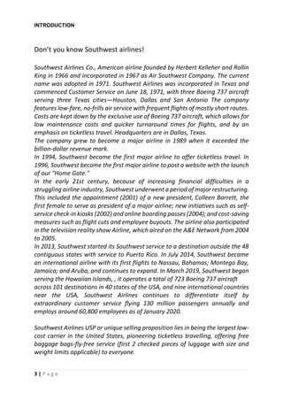 3 | P a g e
INTRODUCTION
Don’t you know Southwest airlines!
Southwest Airlines Co., American airline founded by Herbert Kelleher and Rollin
King in 1966 and incorporated in 1967 as Air Southwest Company. The current
name was adopted in 1971. Southwest Airlines was incorporated in Texas and
commenced Customer Service on June 18, 1971, with three Boeing 737 aircraft
serving three Texas cities—Houston, Dallas and San Antonio The company
features low-fare, no-frills air service with frequent flights of mostly short routes.
Costs are kept down by the exclusive use of Boeing 737 aircraft, which allows for
low maintenance costs and quicker turnaround times for flights, and by an
emphasis on ticketless travel. Headquarters are in Dallas, Texas.
The company grew to become a major airline in 1989 when it exceeded the
billion-dollar revenue mark.
In 1994, Southwest became the first major airline to offer ticketless travel. In
1996, Southwest became the first major airline to post a website with the launch
of our "Home Gate."
In the early 21st century, because of increasing financial difficulties in a
struggling airline industry, Southwest underwent a period of major restructuring.
This included the appointment (2001) of a new president, Colleen Barrett, the
first female to serve as president of a major airline; new initiatives such as self-
service check-in kiosks (2002) and online boarding passes (2004); and cost-saving
measures such as flight cuts and employee buyouts. The airline also participated
in the television reality show Airline, which aired on the A&E Network from 2004
to 2005.
In 2013, Southwest started its Southwest service to a destination outside the 48
contiguous states with service to Puerto Rico. In July 2014, Southwest became
an international airline with its first flights to Nassau, Bahamas; Montego Bay,
Jamaica; and Aruba, and continues to expand. In March 2019, Southwest began
serving the Hawaiian Islands, , it operates a total of 723 Boeing 737 aircraft
across 101 destinations in 40 states of the USA, and nine international countries
near the USA, Southwest Airlines continues to differentiate itself by
extraordinary customer service flying 130 million passengers annually and
employs around 60,800 employees as of January 2020.
Southwest Airlines USP or unique selling proposition lies in being the largest low-
cost carrier in the United States, pioneering ticketless travelling, offering free
baggage bags-fly-free service (first 2 checked pieces of luggage with size and
weight limits applicable) to everyone.
 