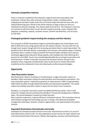 31 | P a g e
Intensely competitive industry
There is immense competition from domestic, regional and entry level players that
Southwest is facing. Also, other physical transportation modes, including surface,
underground and water modes and a flurry of virtual modes like internet voice calls, and
videoconferencing pose a threat to the airline industry at large as they are seen as a
substitute for physical meetings. This reduces both cost and time. The Company’s revenues
are sensitive to what the other carriers do with respect to pricing, routes, frequent flyer
programs, scheduling, capacity, customer service, comfort and amenities, cost structure,
aircraft fleet.
Prolonged pandemic impact hurting the company and the industry
The coronavirus COVID-19 pandemic began to spread throughout the United States since
March 2020 and it was a long painful year for the aviation industry. The year 2021 has not
brough much respite, though with the increasing vaccination there is some hope ahead. The
pandemic led to dramatic decline in passengers and revenues, and aviation players including
Southwest took a number of steps to protect the financial health and boost cash reserves.
Southwest aggressively reduced its flying capacity, with available seat miles declining 34.2
percent for all of 2020. Tourism has considerably dwindled due to stringent quarantine rule
and travel bans. Further it may take many years for business travel to recover to pre-
pandemic levels, especially considering the swift, forced move to remote office work
enabled by online collaboration tools and video/audio conferencing technologies.
Opportunity
New Reservation System
New Reservation System: Southwest is transitioning to a single reservation system on
Amadeus’ Altéa reservation solution for both domestic and international reservations. This
new reservation system is expected to generate an improvement in EBIT of approximately
$500 million by 2020, through added functionality and operational capabilities. This would
replace the existing reservation system in place and can attract more customers
Amadeus is a computer reservation system (or global distribution system, since it sells
tickets for multiple airlines) owned by the Amadeus IT Group with headquarters in Madrid,
Spain. The central database is located at Erding, Germany
Raise customer experience, improve efficiency, and boost revenue. This innovative revenue
and schedule management technology puts you in charge, with advanced availability
management techniques, dynamic customer segmentation, and sophisticated airline policy
controls.
Expanded Destinations Domestically and locally
Southwest has already launched services to nine near-international countries. Its count of
total destinations stands at 101. It is also expected to launch services to newer airports and
international destinations like Cancun, Mexico; Montego Bay, Jamaica; and Grand Cayman.
 