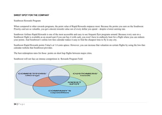 34 | P a g e
SWEET SPOT FOR THE COMPANY
Southwest Rewards Program
When compared to other rewards programs, the point value of Rapid Rewards outpaces most. Because the points you earn on the Southwest
Priority card are so valuable, you get a decent rewards value out of every dollar you spend – despite a lower earning rate.
Southwest Airlines Rapid Rewards is one of the most accessible and easy to use frequent flyer programs around. Because every seat on a
Southwest flight is available as an award seat if you can buy it with cash, you won’t have to endlessly hunt for a flight where you can redeem
your points. And Southwest’s online low-fare calendar makes it easy to find the cheapest time to fly to any city.
Southwest Rapid Rewards points Value's at 1.4 cents apiece. However, you can increase that valuation on certain flights by using the low-fare
calendar website that Southwest provides.
The best redemption rates for those points on short hop flights between major cities.
Southwest will not face an intense competition in Rewards Program Field
 