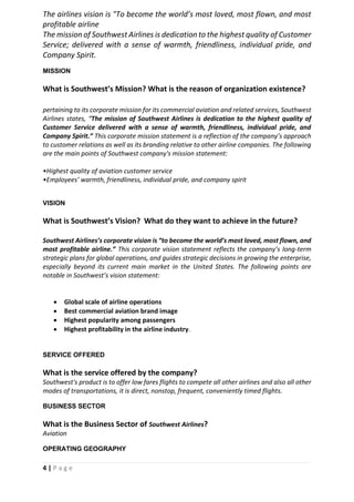 4 | P a g e
The airlines vision is "To become the world’s most loved, most flown, and most
profitable airline
The mission of Southwest Airlines is dedication to the highest quality of Customer
Service; delivered with a sense of warmth, friendliness, individual pride, and
Company Spirit.
MISSION
What is Southwest’s Mission? What is the reason of organization existence?
pertaining to its corporate mission for its commercial aviation and related services, Southwest
Airlines states, “The mission of Southwest Airlines is dedication to the highest quality of
Customer Service delivered with a sense of warmth, friendliness, individual pride, and
Company Spirit.” This corporate mission statement is a reflection of the company’s approach
to customer relations as well as its branding relative to other airline companies. The following
are the main points of Southwest company's mission statement:
•Highest quality of aviation customer service
•Employees’ warmth, friendliness, individual pride, and company spirit
VISION
What is Southwest’s Vision? What do they want to achieve in the future?
Southwest Airlines’s corporate vision is “to become the world’s most loved, most flown, and
most profitable airline.” This corporate vision statement reflects the company’s long-term
strategic plans for global operations, and guides strategic decisions in growing the enterprise,
especially beyond its current main market in the United States. The following points are
notable in Southwest’s vision statement:
• Global scale of airline operations
• Best commercial aviation brand image
• Highest popularity among passengers
• Highest profitability in the airline industry.
SERVICE OFFERED
What is the service offered by the company?
Southwest's product is to offer low fares flights to compete all other airlines and also all other
modes of transportations, it is direct, nonstop, frequent, conveniently timed flights.
BUSINESS SECTOR
What is the Business Sector of Southwest Airlines?
Aviation
OPERATING GEOGRAPHY
 
