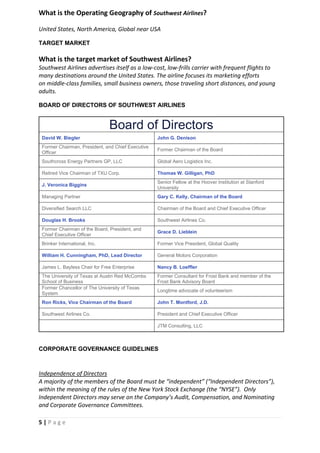 5 | P a g e
What is the Operating Geography of Southwest Airlines?
United States, North America, Global near USA
TARGET MARKET
What is the target market of Southwest Airlines?
Southwest Airlines advertises itself as a low-cost, low-frills carrier with frequent flights to
many destinations around the United States. The airline focuses its marketing efforts
on middle-class families, small business owners, those traveling short distances, and young
adults.
BOARD OF DIRECTORS OF SOUTHWEST AIRLINES
Board of Directors
David W. Biegler John G. Denison
Former Chairman, President, and Chief Executive
Officer
Former Chairman of the Board
Southcross Energy Partners GP, LLC Global Aero Logistics Inc.
Retired Vice Chairman of TXU Corp. Thomas W. Gilligan, PhD
J. Veronica Biggins
Senior Fellow at the Hoover Institution at Stanford
University
Managing Partner Gary C. Kelly, Chairman of the Board
Diversified Search LLC Chairman of the Board and Chief Executive Officer
Douglas H. Brooks Southwest Airlines Co.
Former Chairman of the Board, President, and
Chief Executive Officer
Grace D. Lieblein
Brinker International, Inc. Former Vice President, Global Quality
William H. Cunningham, PhD, Lead Director General Motors Corporation
James L. Bayless Chair for Free Enterprise Nancy B. Loeffler
The University of Texas at Austin Red McCombs
School of Business
Former Consultant for Frost Bank and member of the
Frost Bank Advisory Board
Former Chancellor of The University of Texas
System
Longtime advocate of volunteerism
Ron Ricks, Vice Chairman of the Board John T. Montford, J.D.
Southwest Airlines Co. President and Chief Executive Officer
JTM Consulting, LLC
CORPORATE GOVERNANCE GUIDELINES
Independence of Directors
A majority of the members of the Board must be “independent” (“Independent Directors”),
within the meaning of the rules of the New York Stock Exchange (the “NYSE”). Only
Independent Directors may serve on the Company’s Audit, Compensation, and Nominating
and Corporate Governance Committees.
 