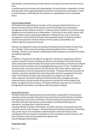 7 | P a g e
Shareholders; and performing such other duties as the Board may determine from time to
time.
In performing his or her duties and responsibilities, the Lead Director is expected to consult
with the Chairs of the appropriate Board committees and solicit their participation in order
to avoid diluting or conflicting with the authority or responsibilities of such committee
Chairs.
Director Responsibilities
The fundamental responsibility of members of the Company’s Board of Directors is to
promote the best interests of the Company and its Shareholders by overseeing the
management of the Company’s business. In doing so, Board members have two basic legal
obligations to the Company and its Shareholders: (a) the duty of care, which requires that
Board members exercise appropriate diligence in making decisions and in overseeing
management; and (b) the duty of loyalty, which generally requires that Board members
make decisions based on the best interests of the Company’s Shareholders and
without regard to any personal interest.
Directors are expected to attend all meetings of the Board and committees of which they
are a member, and to review all meeting materials provided to them in advance of
meetings. Directors must maintain confidentiality of the Company’s non-public information
and abide by applicable
laws.
In addition to the general oversight of management, the Board is expected to perform a
number of specific functions including the selection and evaluation of the CEO, with the
CEO’s compensation determined by the Compensation Committee (as directed by the Board
and to the extent consistent with any applicable plan documents or law). The Board shall
annually review a succession plan for the CEO and the CEO’s direct reports, based upon
recommendations from the Compensation Committee. The Board shall also (i) oversee the
selection, evaluation, development, and compensation of senior management; (ii) assess
major risks facing the Company and review options to mitigate such risks; (iii)
review, approve, and monitor significant financial and business strategies and major
corporate actions; and (iv) oversee the processes to maintain the utmost integrity and
proper management of the Company. The Board of Directors may exercise its authority
through Board committees in accordance with the Company’s Bylaws.
Board Self-Evaluation
The Nominating and Corporate Governance Committee is responsible for overseeing an
evaluation at least annually of the performance of the Board and the Board’s committees
and reporting its conclusions to the Board. The Nominating and Corporate Governance
Committee will make appropriate recommendations to the Board following such
evaluations, including areas in which the Board,
including individual members of the Board, can better contribute to the governance and
long-term success of the Company. The Nominating and Corporate Governance Committee
may use the results of its evaluation in determining the criteria for Directors to be
considered to fill any vacancies on the Board or on its committees and for inclusion in the
slate of Directors to be recommended by the Board at the
Annual Meeting of Shareholders.
Resignation Policy
 