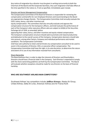 8 | P a g e
Any notice of resignation by a director must be given in writing concurrently to both the
Chairman of the Board and the Corporate Secretary. Any such resignation shall take effect at
the time specified in the notice or, if not so specified, immediately upon receipt.
Director and Senior Management Compensation
The Compensation Committee of the Board of Directors is responsible for reviewing the
compensation and benefits for non-Employee Directors and recommending to the Board
any appropriate changes thereto. The Compensation Committee shall annually evaluate the
CEO's salary, bonus, and other incentive and
equity compensation. The committee shall also annually evaluate and approve the
compensation structure for the Company's officers, and shall evaluate the performance of
each of the Company's other executive officers who are subject to §16(b) of the Securities
Exchange Act of 1934, as amended, before
approving their salary, bonus, and other incentive and equity-related compensation.
The Company’s compensation structure should seek to promote and reward productivity
and dedication to the overall success of the Company. Compensation decisions should take
into account, among other factors, Company and individual performance and market
conditions. The Compensation Committee
shall have sole authority to retain and terminate any compensation consultant to be used to
assist in the evaluation of Director, CEO, or executive officer compensation. The
Compensation Committee shall have the right, in its sole discretion, to determine the nature
and extent of its use of any information received from consultants.
Share Ownership
The Board believes that, in order to align the interests of Directors and Shareholders,
Directors should have a financial stake in the Company. Each Director is expected to comply
with the share ownership guidelines set forth by the Compensation Committee. The Board
will evaluate whether exceptions should be made for any Director on the basis of financial
hardship.
WHO ARE SOUTHWEST AIRLINES MAIN COMPETITORS?
Southwest Airlines’ top competitors include JetBlue Airways, Alaska Air Group,
United Airlines, Delta Air Lines, American Airlines and Air France KLM.
 