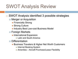 SWOT Analysis Review
   SWOT Analysis identified 3 possible strategies
       Merger or Acquisition
         Financially Strong
         Strong Culture
         Industry Best Low-cost Business Model
       Foreign Markets
           International Expansion
                Latin and South America
       Differentiation
           Business Travelers & Higher Net Worth Customers
                Internet Booking System
                Amenities – Aircraft Purchase/Lease Flexibility
 