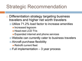 Strategic Recommendation
   Differentiation strategy targeting business
    travelers and higher net worth travelers
     Utilize   71.2% load factor to increase amenities
       Increased legroom
       Head-rest LCD TVs
       Expanded internet and phone services
     Website   can currently cater to business travelers
     Aircraft purchase flexibility
       Retrofit   current fleet
     Full   implementation – 3 year process
 