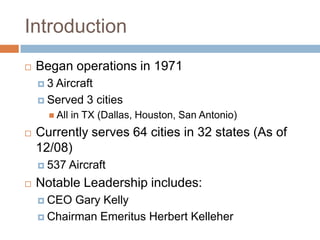 Introduction
   Began operations in 1971
    3 Aircraft
     Served 3 cities
       All   in TX (Dallas, Houston, San Antonio)
   Currently serves 64 cities in 32 states (As of
    12/08)
     537     Aircraft
   Notable Leadership includes:
     CEO  Gary Kelly
     Chairman Emeritus Herbert Kelleher
 