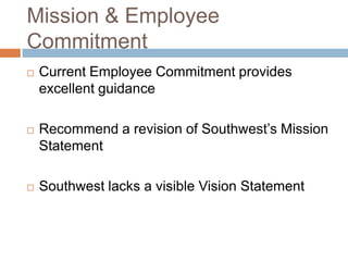 Mission & Employee
Commitment
   Current Employee Commitment provides
    excellent guidance

   Recommend a revision of Southwest’s Mission
    Statement

   Southwest lacks a visible Vision Statement
 
