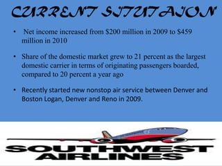 CURRENT SITUTAION
•   Net income increased from $200 million in 2009 to $459
    million in 2010

• Share of the domestic market grew to 21 percent as the largest
  domestic carrier in terms of originating passengers boarded,
  compared to 20 percent a year ago

• Recently started new nonstop air service between Denver and
  Boston Logan, Denver and Reno in 2009.
 