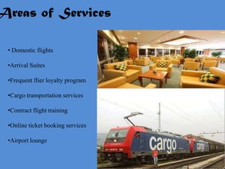 Areas of Services

  • Domestic flights

  •Arrival Suites

  •Frequent flier loyalty program

  •Cargo transportation services

  •Contract flight training

  •Online ticket booking services

  •Airport lounge
 
