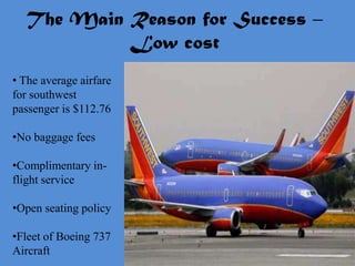 The Main Reason for Success –
           Low cost
• The average airfare
for southwest
passenger is $112.76

•No baggage fees

•Complimentary in-
flight service

•Open seating policy

•Fleet of Boeing 737
Aircraft
 