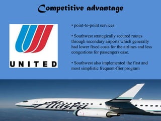Competitive advantage
        • point-to-point services

        • Southwest strategically secured routes
        through secondary airports which generally
        had lower fixed costs for the airlines and less
        congestions for passengers ease.

        • Southwest also implemented the first and
        most simplistic frequent-flier program
 