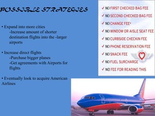 POSSIBLE STRATEGIES


• Expand into more cities
    -Increase amount of shorter
    destination flights into the -larger
    airports

• Increase direct flights
     -Purchase bigger planes
     -Get agreements with Airports for
     flights

• Eventually look to acquire American
Airlines
 