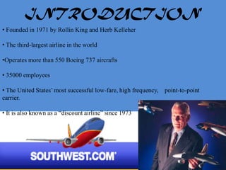 INTRODUCTION
• Founded in 1971 by Rollin King and Herb Kelleher

• The third-largest airline in the world

•Operates more than 550 Boeing 737 aircrafts

• 35000 employees

• The United States’ most successful low-fare, high frequency, point-to-point
carrier.

• It is also known as a “discount airline” since 1973
 