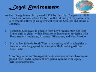 Legal Environment
Airline Deregulation Act passed 1978 by the US Congress in 1978
   created an political obstacles for Southwest and yet they were able
   to overcome it through an agreement with the Senators and House of
   Congress.

1. It enabled Southwest to operate from Love Field airport non-stop
   flights only to cities within Texas or to those states bordering with
   Texas namely Louisiana, Arkansas, Oklahoma, and New Mexico.

2. But the law forbade South West to advertise, publish schedules or
   fares or check baggage of the inter state flights taking off from
   Love Field.

   According to the Air Transportation Association airlines have to use
   ground based radar dependent navigation systems with legacy
   facilities and process.
 