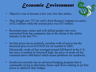 Economic Environment
• Objective was to become a low cost, low-fare airline.

• They bought new 737 air craft’s from Boeing Company at a price
  of $12 million while the normal price was $15 million.

• Recruited many senior and well skilled people who were
  retrenched from big companies due to the slump in the airline
  industry in the late 70’s.

• Jet-fuel prices do no perfectly correlate with oil prices but the
  historical price level of $70.85 for oil reached in 2005,
  Historically crude oil has averaged around $20/barrel in the U.S.
  but since it reached its historical high, the price of crude oil has
  remained above 60$/barrel which meant problems for southwest..

• Southwest currently has an advanced hedging program that is
  continually trying to determine future cash flows relating to jet fuel
  prices to optimize their hedges.
 