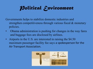 Political Environment
Governments helps to stabilize domestic industries and
  strengthen competitiveness through various fiscal & monetary
  policies.
• Obama administration is pushing for changes in the way fares
   and baggage fees are disclosed by airlines.
• Airports in the U.S. are interested in raising the $4.50
  maximum passenger facility fee says a spokesperson for the
  Air Transport Association.
 